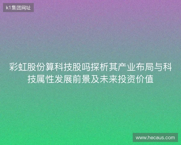 彩虹股份算科技股吗探析其产业布局与科技属性发展前景及未来投资价值