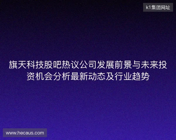 旗天科技股吧热议公司发展前景与未来投资机会分析最新动态及行业趋势