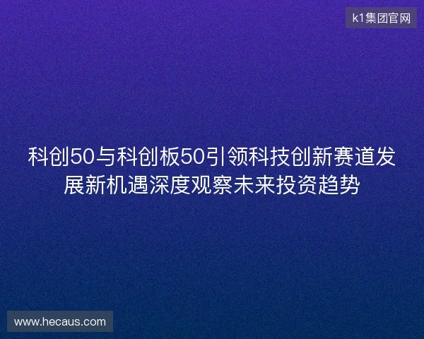 科创50与科创板50引领科技创新赛道发展新机遇深度观察未来投资趋势