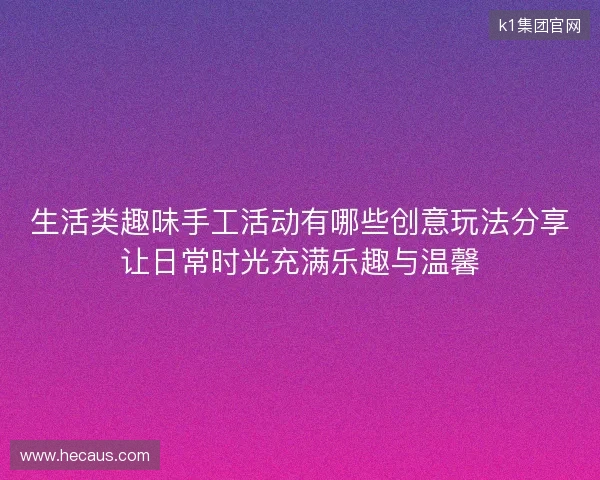 生活类趣味手工活动有哪些创意玩法分享让日常时光充满乐趣与温馨